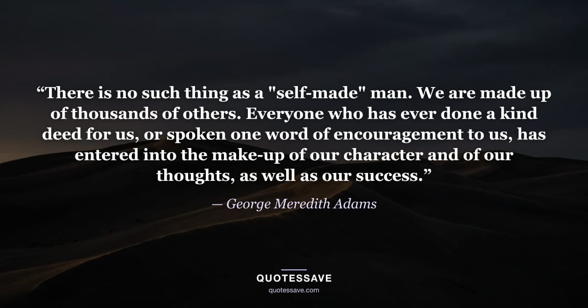 “There is no such thing as a "self-made" man. We are made up of thousands of others. Everyone who has ever done a kind deed for us, or spoken one word of encouragement to us, has entered into the make-up of our character and of our thoughts, as well as our success.” — George Meredith Adams