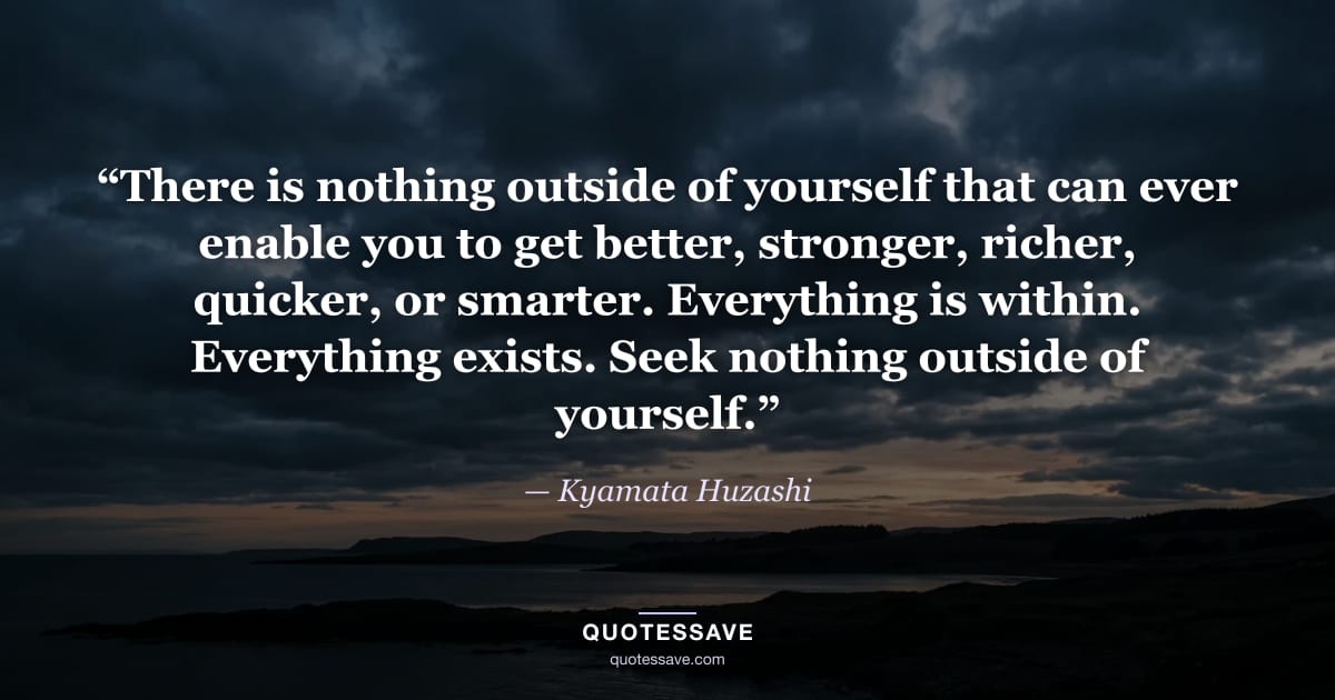 “There is nothing outside of yourself that can ever enable you to get better, stronger, richer, quicker, or smarter. Everything is within. Everything exists. Seek nothing outside of yourself.” — Kyamata Huzashi