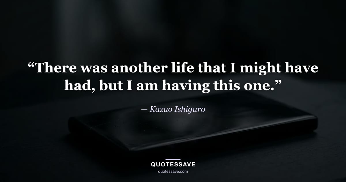 “There was another life that I might have had, but I am having this one.” — Kazuo Ishiguro