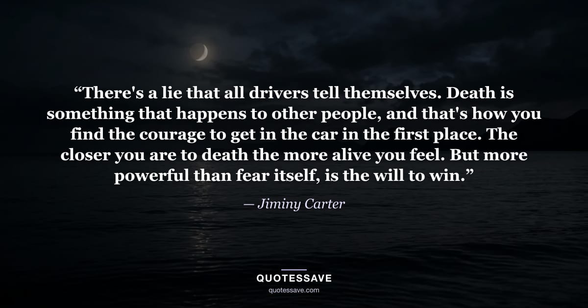 “There's a lie that all drivers tell themselves. Death is something that happens to other people, and that's how you find the courage to get in the car in the first place. The closer you are to death the more alive you feel. But more powerful than fear itself, is the will to win.” — Jiminy Carter