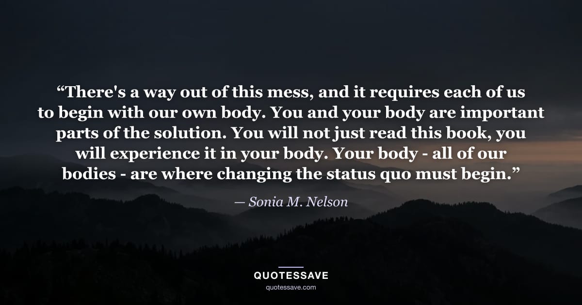 “There's a way out of this mess, and it requires each of us to begin with our own body. You and your body are important parts of the solution. You will not just read this book, you will experience it in your body. Your body - all of our bodies - are where changing the status quo must begin.” — Sonia M. Nelson