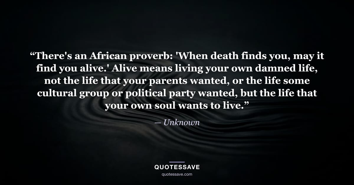 “There's an African proverb: 'When death finds you, may it find you alive.' Alive means living your own damned life, not the life that your parents wanted, or the life some cultural group or political party wanted, but the life that your own soul wants to live.” — Unknown