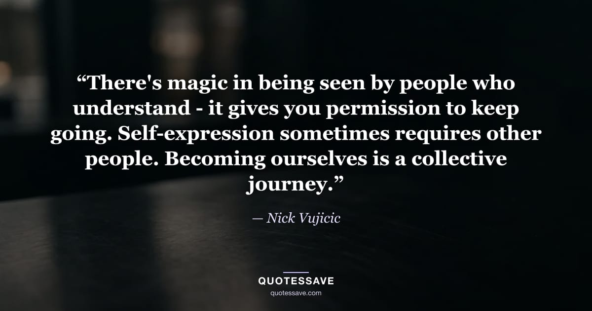 “There's magic in being seen by people who understand - it gives you permission to keep going. Self-expression sometimes requires other people. Becoming ourselves is a collective journey.” — Nick Vujicic
