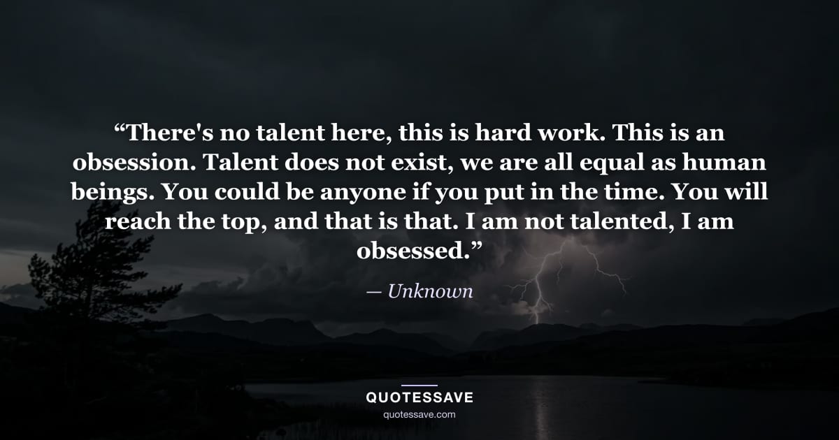 “There's no talent here, this is hard work. This is an obsession. Talent does not exist, we are all equal as human beings. You could be anyone if you put in the time. You will reach the top, and that is that. I am not talented, I am obsessed.” — Unknown
