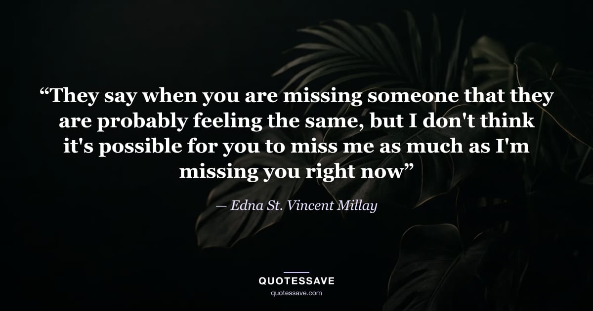 “They say when you are missing someone that they are probably feeling the same, but I don't think it's possible for you to miss me as much as I'm missing you right now” — Edna St. Vincent Millay