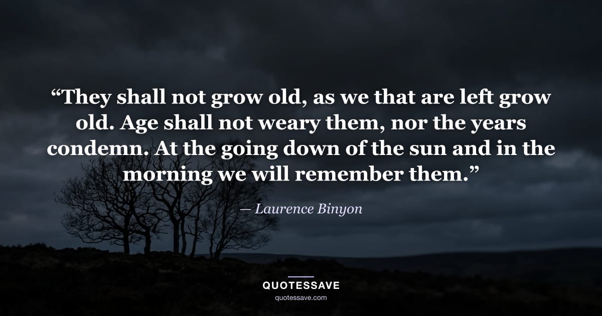 “They shall not grow old, as we that are left grow old. Age shall not weary them, nor the years condemn. At the going down of the sun and in the morning we will remember them.” — Laurence Binyon