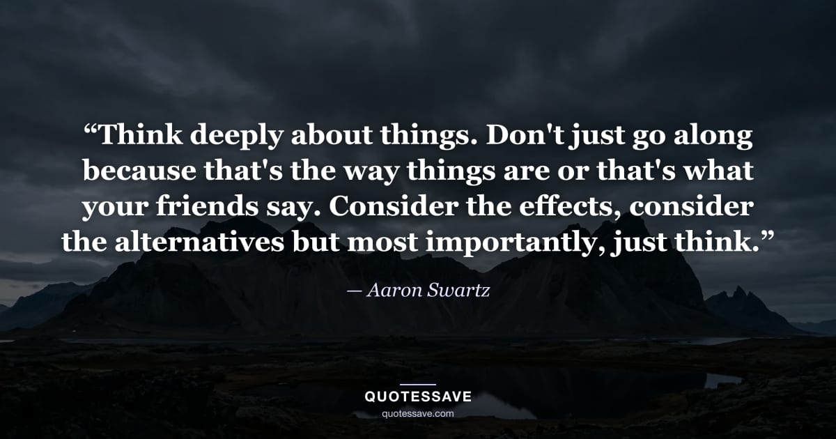 “Think deeply about things. Don't just go along because that's the way things are or that's what your friends say. Consider the effects, consider the alternatives but most importantly, just think.” — Aaron Swartz