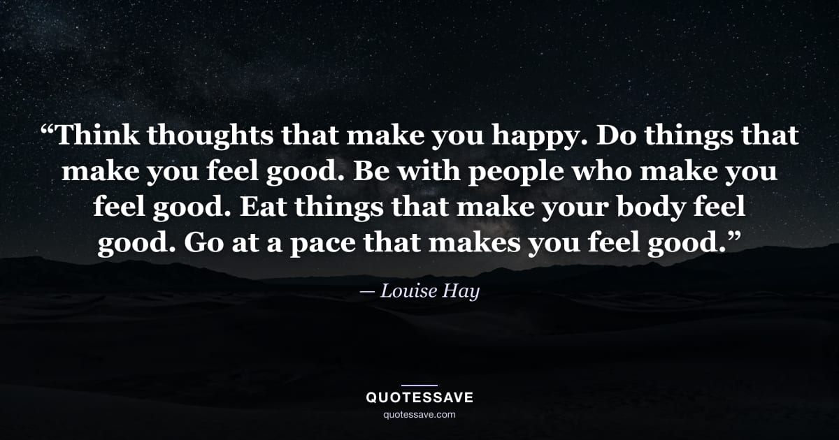 “Think thoughts that make you happy. Do things that make you feel good. Be with people who make you feel good. Eat things that make your body feel good. Go at a pace that makes you feel good.” — Louise Hay