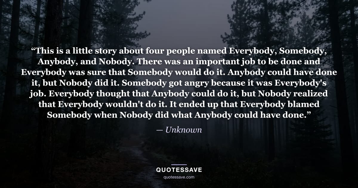 “This is a little story about four people named Everybody, Somebody, Anybody, and Nobody. There was an important job to be done and Everybody was sure that Somebody would do it. Anybody could have done it, but Nobody did it. Somebody got angry because it was Everybody's job. Everybody thought that Anybody could do it, but Nobody realized that Everybody wouldn't do it. It ended up that Everybody blamed Somebody when Nobody did what Anybody could have done.” — Unknown