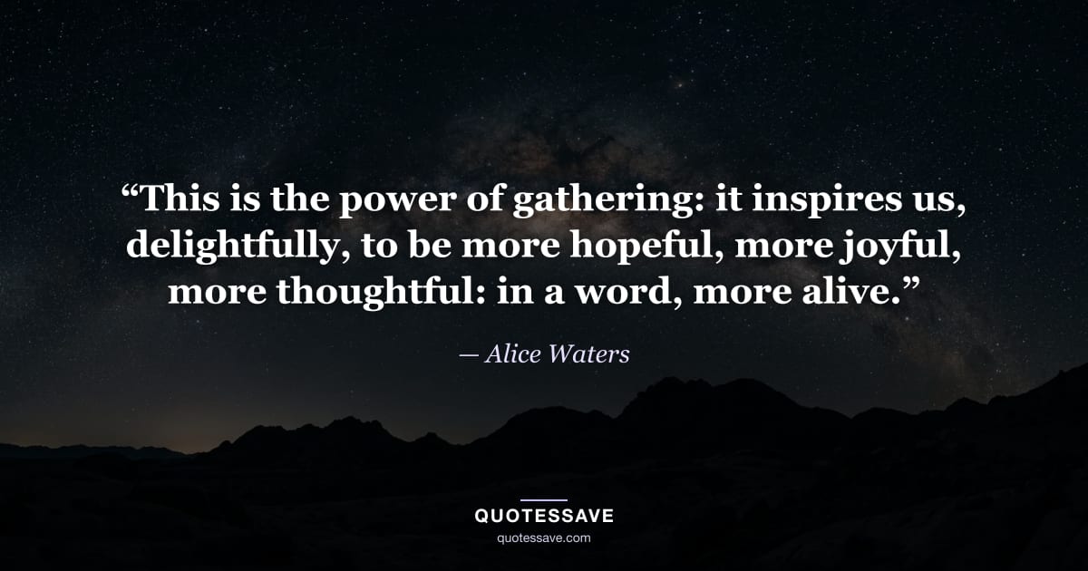 “This is the power of gathering: it inspires us, delightfully, to be more hopeful, more joyful, more thoughtful: in a word, more alive.” — Alice Waters