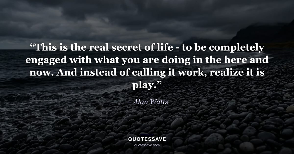 “This is the real secret of life - to be completely engaged with what you are doing in the here and now. And instead of calling it work, realize it is play.” — Alan Watts