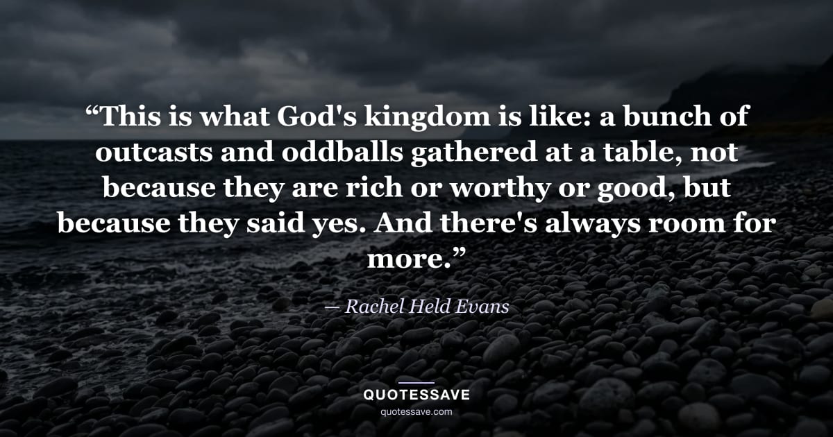 “This is what God's kingdom is like: a bunch of outcasts and oddballs gathered at a table, not because they are rich or worthy or good, but because they said yes. And there's always room for more.” — Rachel Held Evans