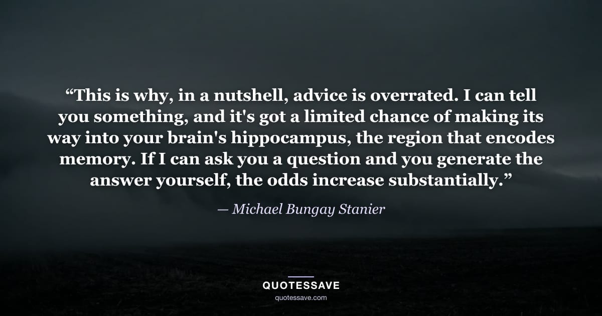 “This is why, in a nutshell, advice is overrated. I can tell you something, and it's got a limited chance of making its way into your brain's hippocampus, the region that encodes memory. If I can ask you a question and you generate the answer yourself, the odds increase substantially.” — Michael Bungay Stanier