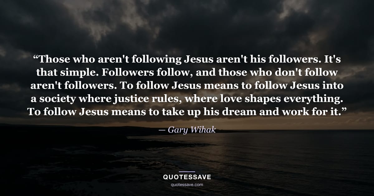 “Those who aren't following Jesus aren't his followers. It's that simple. Followers follow, and those who don't follow aren't followers. To follow Jesus means to follow Jesus into a society where justice rules, where love shapes everything. To follow Jesus means to take up his dream and work for it.” — Gary Wihak