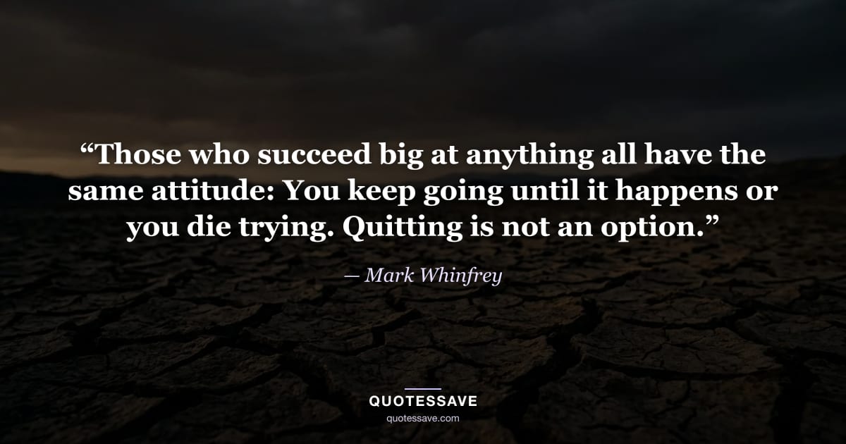 “Those who succeed big at anything all have the same attitude: You keep going until it happens or you die trying. Quitting is not an option.” — Mark Whinfrey
