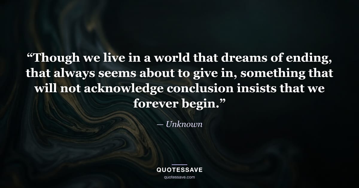 “Though we live in a world that dreams of ending, that always seems about to give in, something that will not acknowledge conclusion insists that we forever begin.” — Unknown