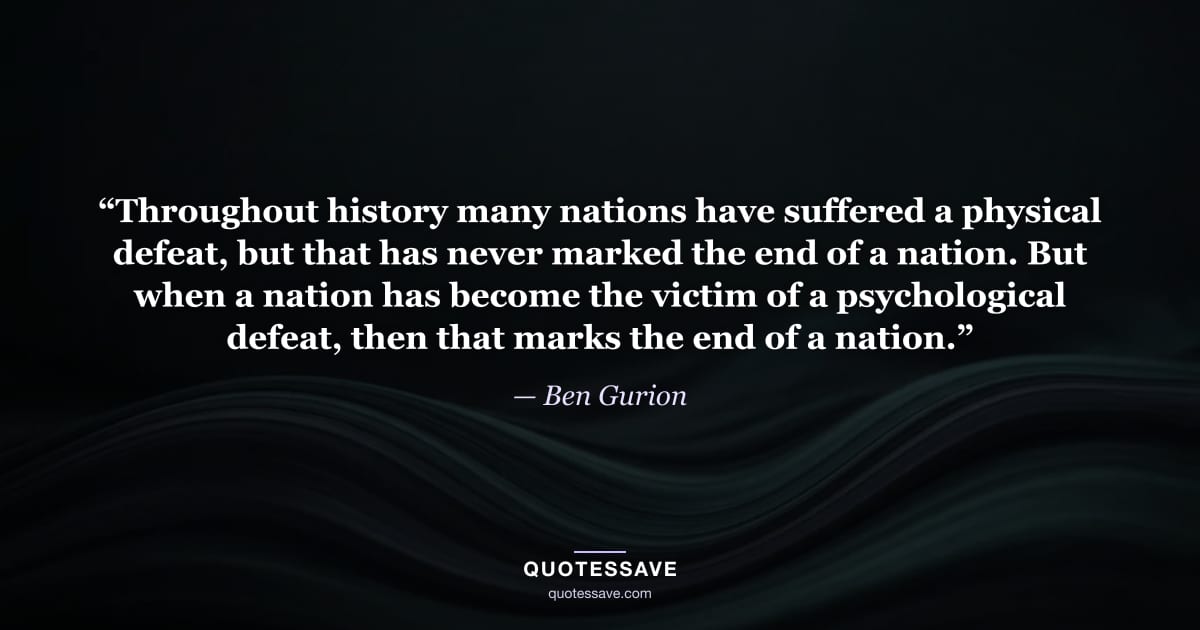 “Throughout history many nations have suffered a physical defeat, but that has never marked the end of a nation. But when a nation has become the victim of a psychological defeat, then that marks the end of a nation.” — Ben Gurion