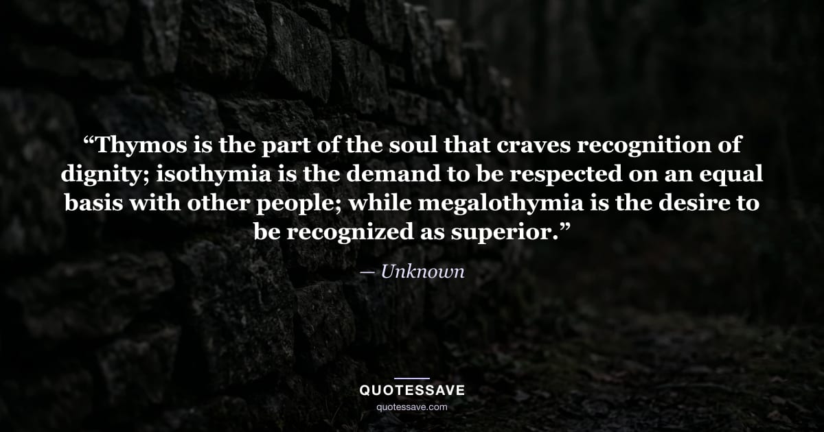 “Thymos is the part of the soul that craves recognition of dignity; isothymia is the demand to be respected on an equal basis with other people; while megalothymia is the desire to be recognized as superior.” — Unknown