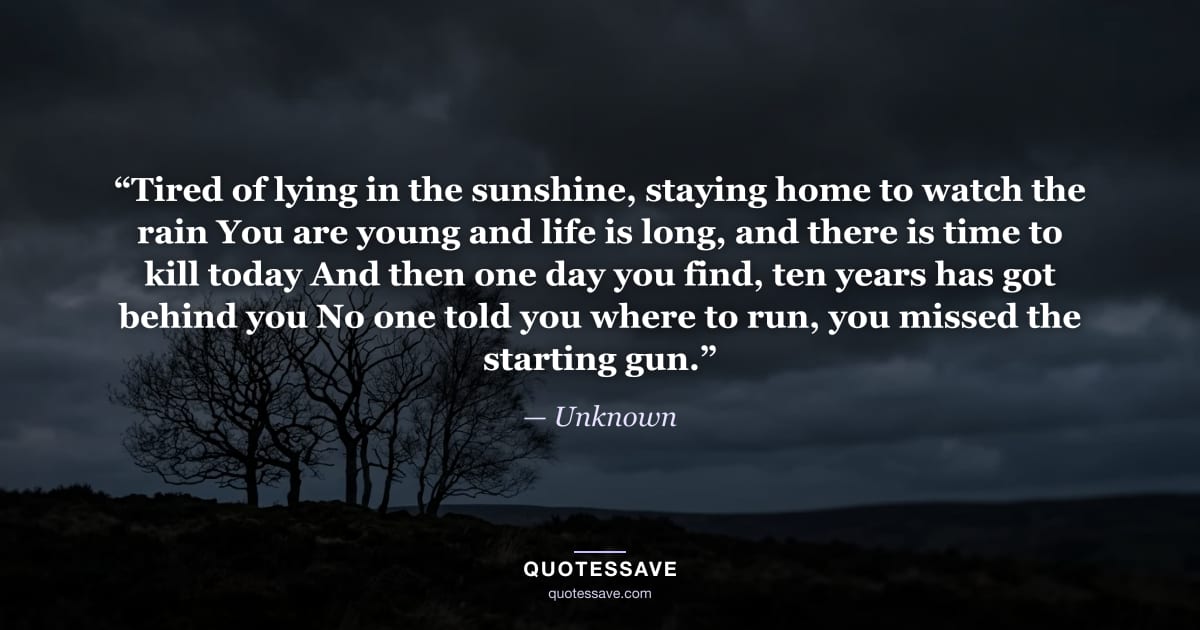 “Tired of lying in the sunshine, staying home to watch the rain You are young and life is long, and there is time to kill today And then one day you find, ten years has got behind you No one told you where to run, you missed the starting gun.” — Unknown