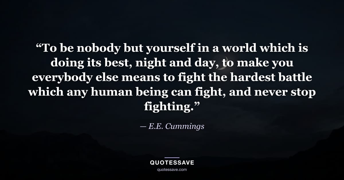 “To be nobody but yourself in a world which is doing its best, night and day, to make you everybody else means to fight the hardest battle which any human being can fight, and never stop fighting.” — E.E. Cummings