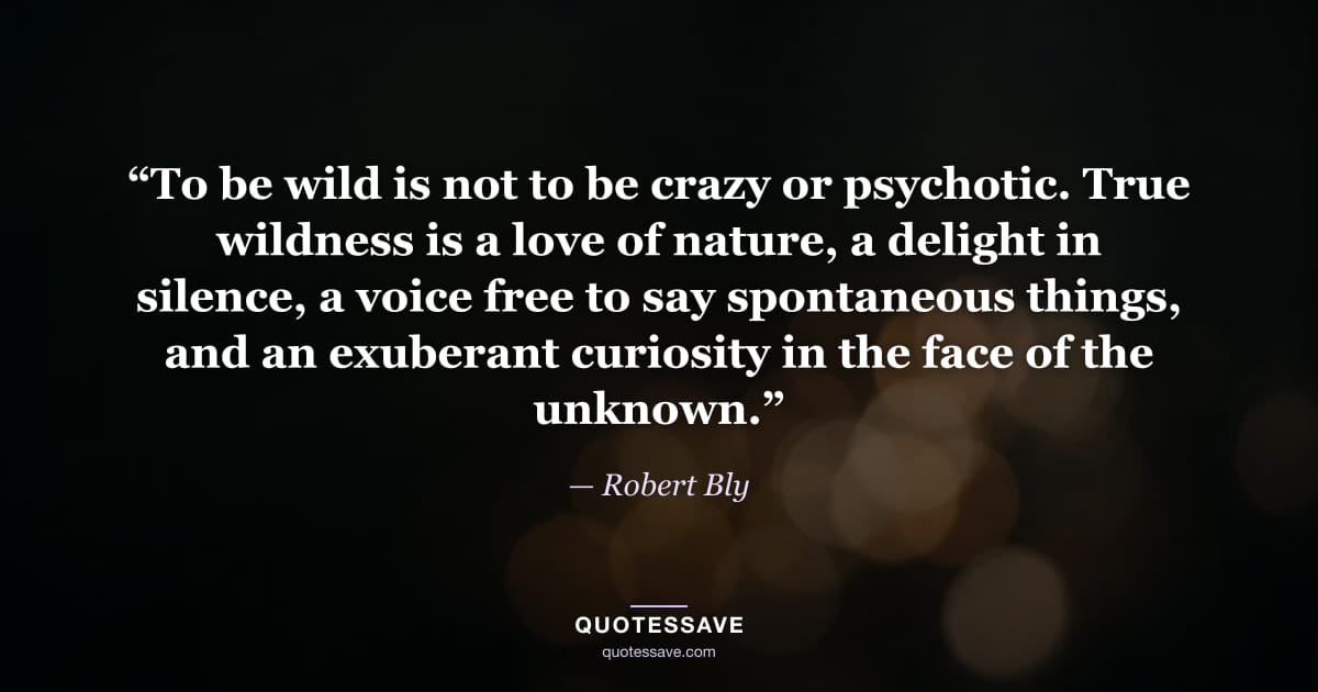 “To be wild is not to be crazy or psychotic. True wildness is a love of nature, a delight in silence, a voice free to say spontaneous things, and an exuberant curiosity in the face of the unknown.” — Robert Bly