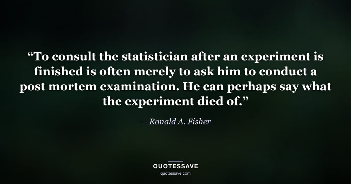 “To consult the statistician after an experiment is finished is often merely to ask him to conduct a post mortem examination. He can perhaps say what the experiment died of.” — Ronald A. Fisher