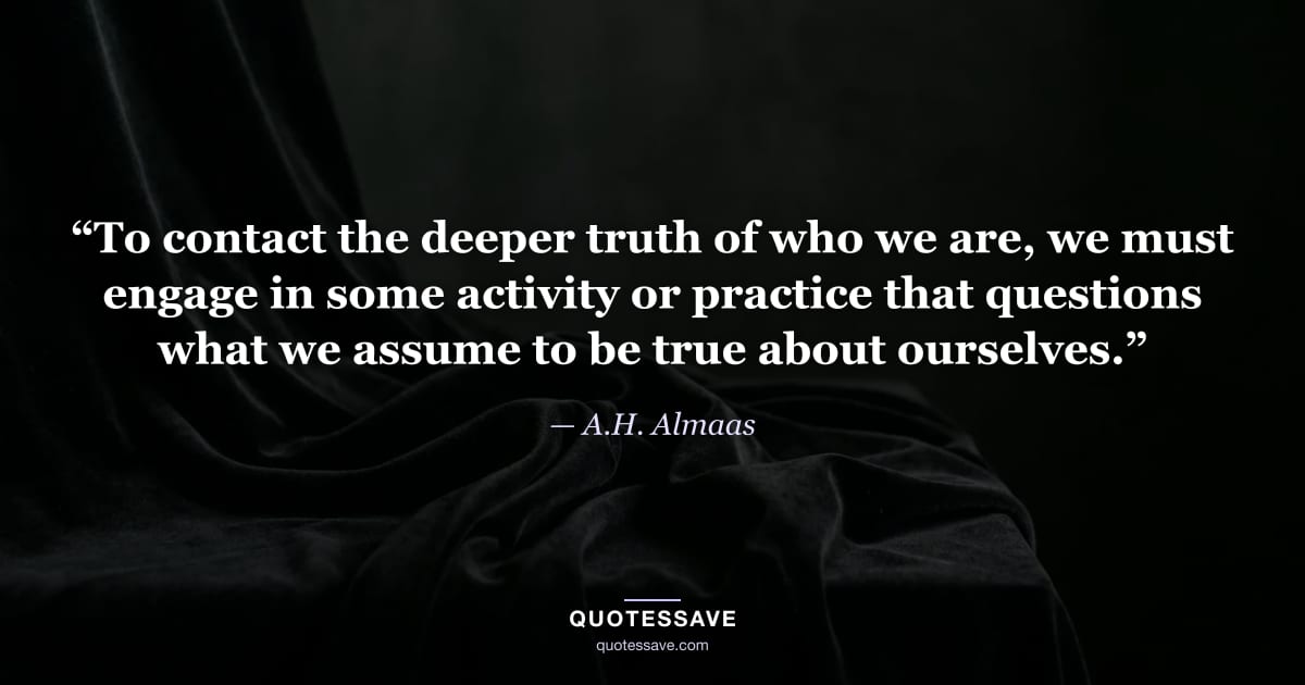“To contact the deeper truth of who we are, we must engage in some activity or practice that questions what we assume to be true about ourselves.” — A.H. Almaas