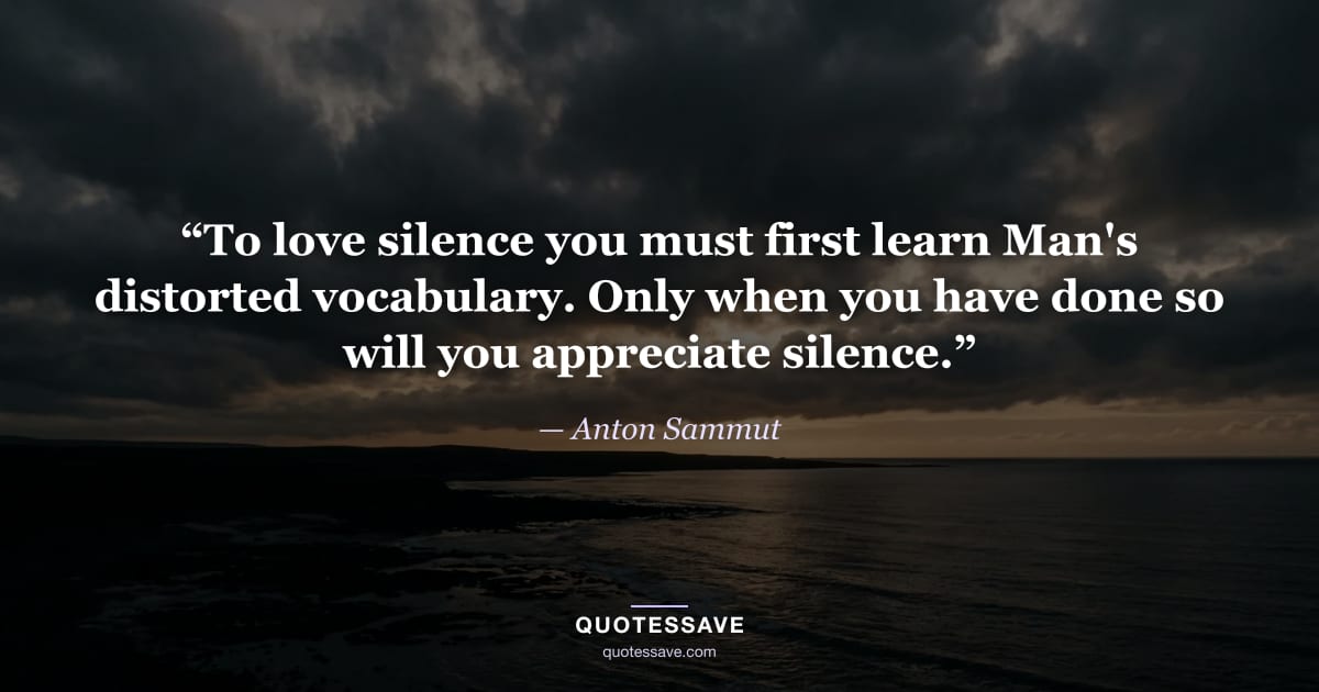 “To love silence you must first learn Man's distorted vocabulary. Only when you have done so will you appreciate silence.” — Anton Sammut