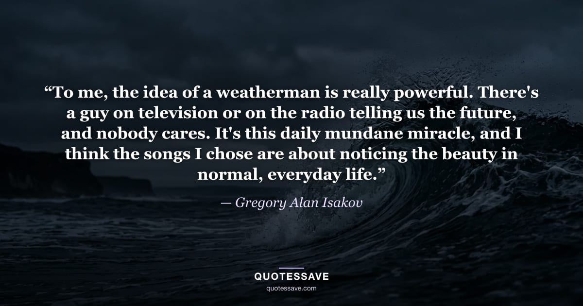 “To me, the idea of a weatherman is really powerful. There's a guy on television or on the radio telling us the future, and nobody cares. It's this daily mundane miracle, and I think the songs I chose are about noticing the beauty in normal, everyday life.” — Gregory Alan Isakov