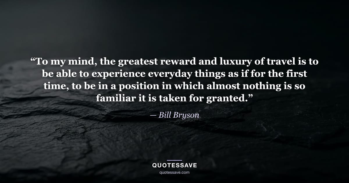 “To my mind, the greatest reward and luxury of travel is to be able to experience everyday things as if for the first time, to be in a position in which almost nothing is so familiar it is taken for granted.” — Bill Bryson