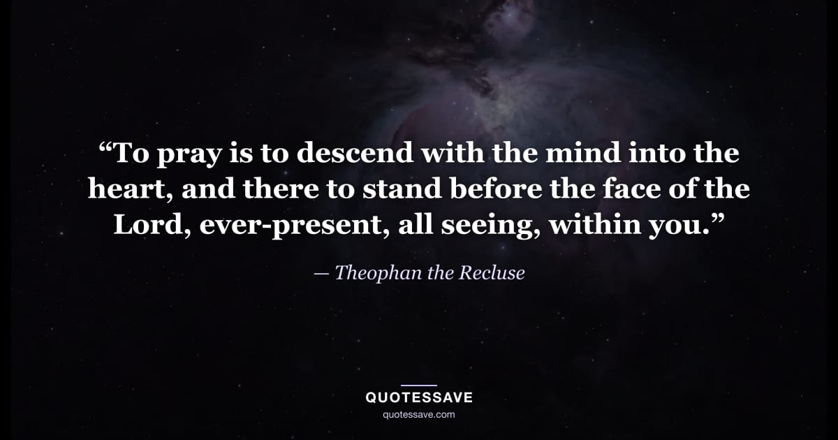 “To pray is to descend with the mind into the heart, and there to stand before the face of the Lord, ever-present, all seeing, within you.” — Theophan the Recluse