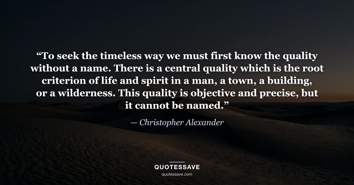 “To seek the timeless way we must first know the quality without a name. There is a central quality which is the root criterion of life and spirit in a man, a town, a building, or a wilderness. This quality is objective and precise, but it cannot be named.” — Christopher Alexander