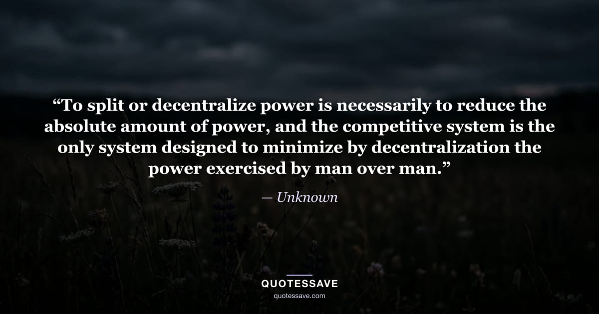 “To split or decentralize power is necessarily to reduce the absolute amount of power, and the competitive system is the only system designed to minimize by decentralization the power exercised by man over man.” — Unknown