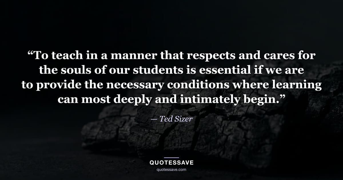 “To teach in a manner that respects and cares for the souls of our students is essential if we are to provide the necessary conditions where learning can most deeply and intimately begin.” — Ted Sizer