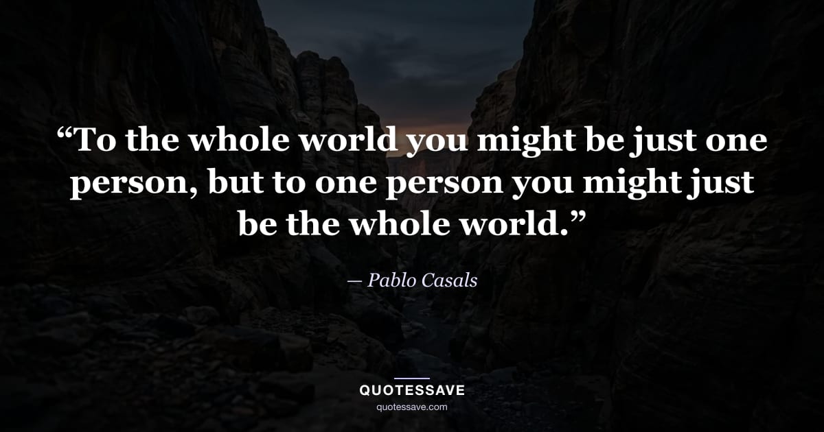 “To the whole world you might be just one person, but to one person you might just be the whole world.” — Pablo Casals