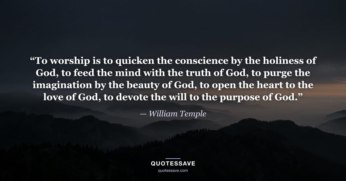 “To worship is to quicken the conscience by the holiness of God, to feed the mind with the truth of God, to purge the imagination by the beauty of God, to open the heart to the love of God, to devote the will to the purpose of God.” — William Temple