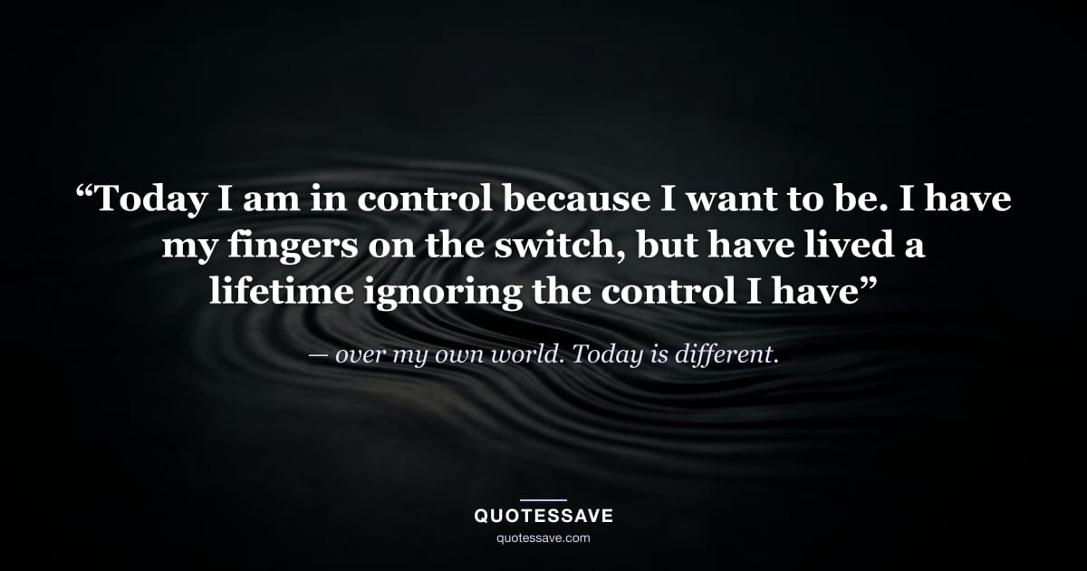 “Today I am in control because I want to be. I have my fingers on the switch, but have lived a lifetime ignoring the control I have” — over my own world. Today is different.