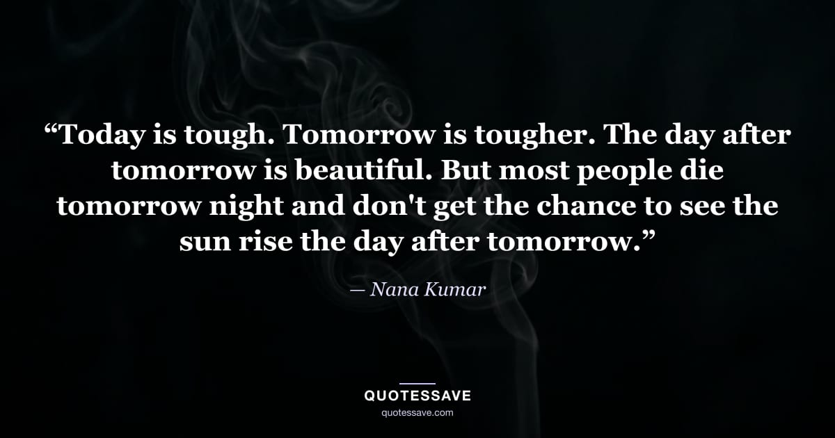 “Today is tough. Tomorrow is tougher. The day after tomorrow is beautiful. But most people die tomorrow night and don't get the chance to see the sun rise the day after tomorrow.” — Nana Kumar