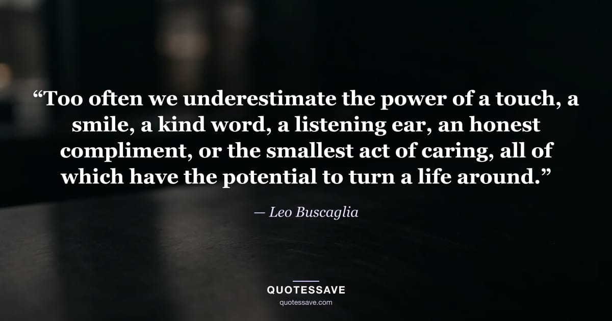 “Too often we underestimate the power of a touch, a smile, a kind word, a listening ear, an honest compliment, or the smallest act of caring, all of which have the potential to turn a life around.” — Leo Buscaglia