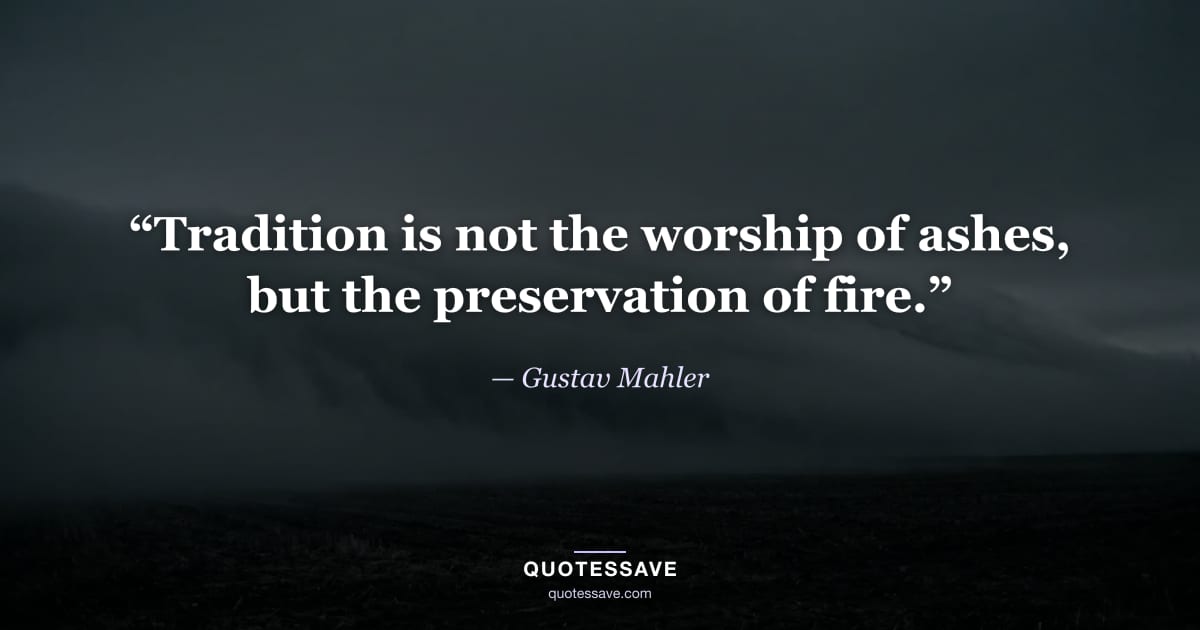 “Tradition is not the worship of ashes, but the preservation of fire.” — Gustav Mahler