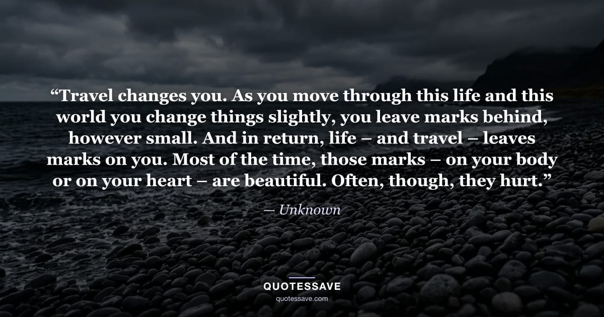 “Travel changes you. As you move through this life and this world you change things slightly, you leave marks behind, however small. And in return, life – and travel – leaves marks on you. Most of the time, those marks – on your body or on your heart – are beautiful. Often, though, they hurt.” — Unknown