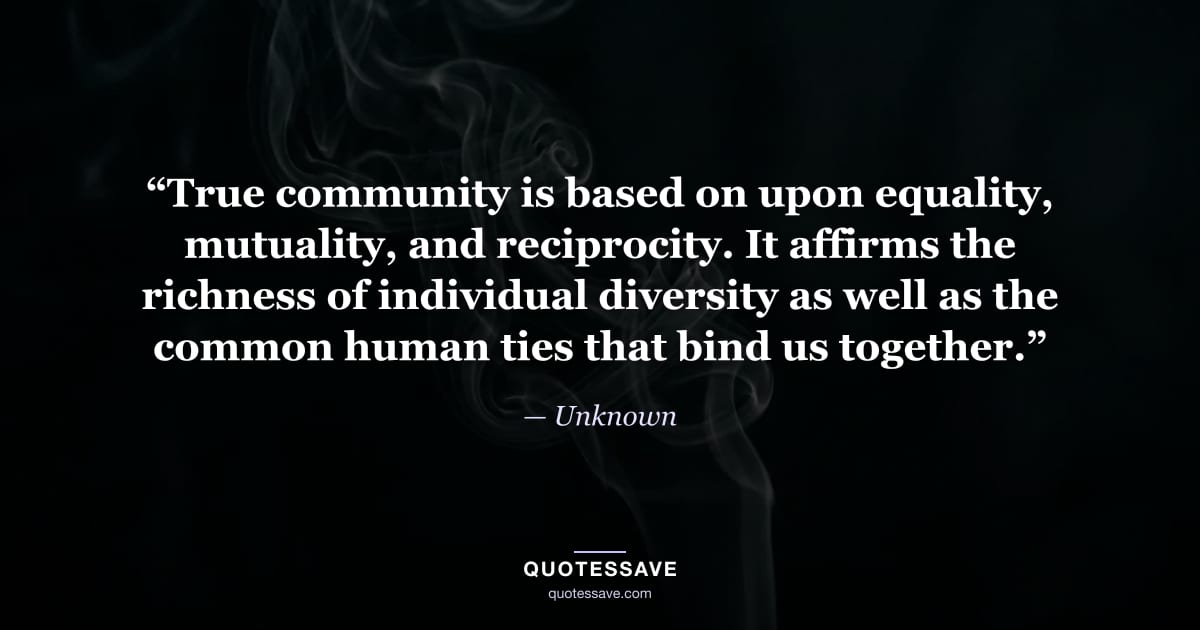“True community is based on upon equality, mutuality, and reciprocity. It affirms the richness of individual diversity as well as the common human ties that bind us together.” — Unknown