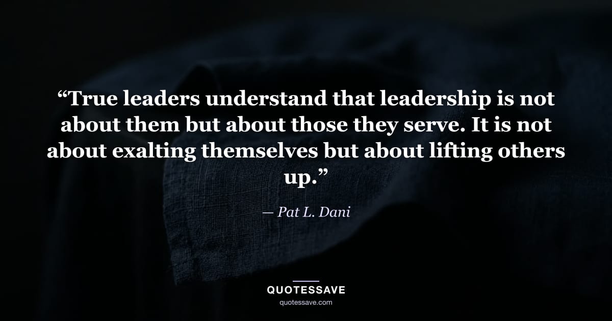 “True leaders understand that leadership is not about them but about those they serve. It is not about exalting themselves but about lifting others up.” — Pat L. Dani