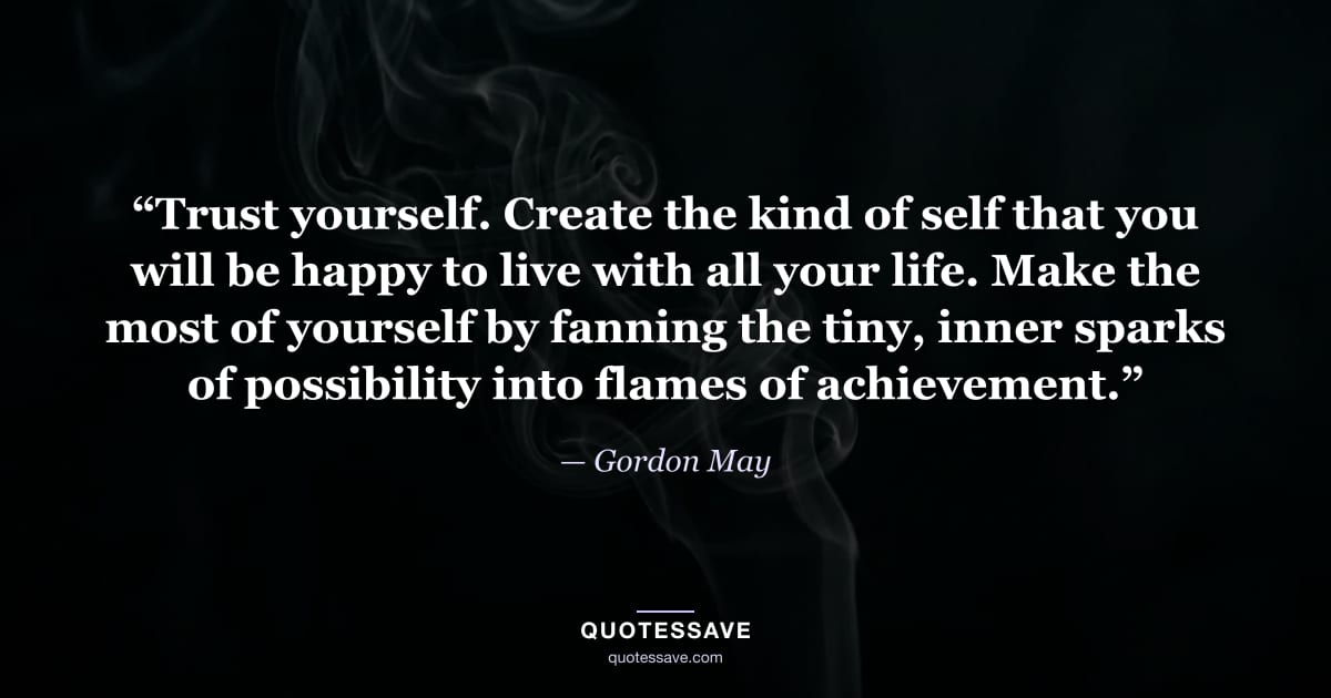 “Trust yourself. Create the kind of self that you will be happy to live with all your life. Make the most of yourself by fanning the tiny, inner sparks of possibility into flames of achievement.” — Gordon May