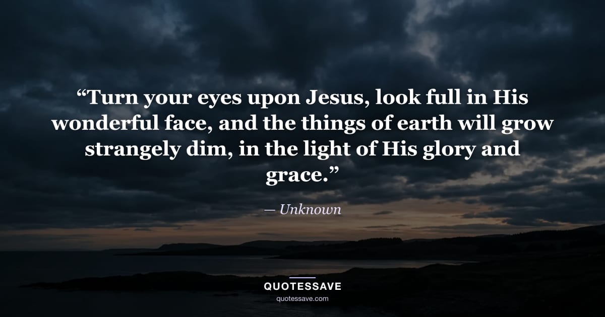 “Turn your eyes upon Jesus, look full in His wonderful face, and the things of earth will grow strangely dim, in the light of His glory and grace.” — Unknown