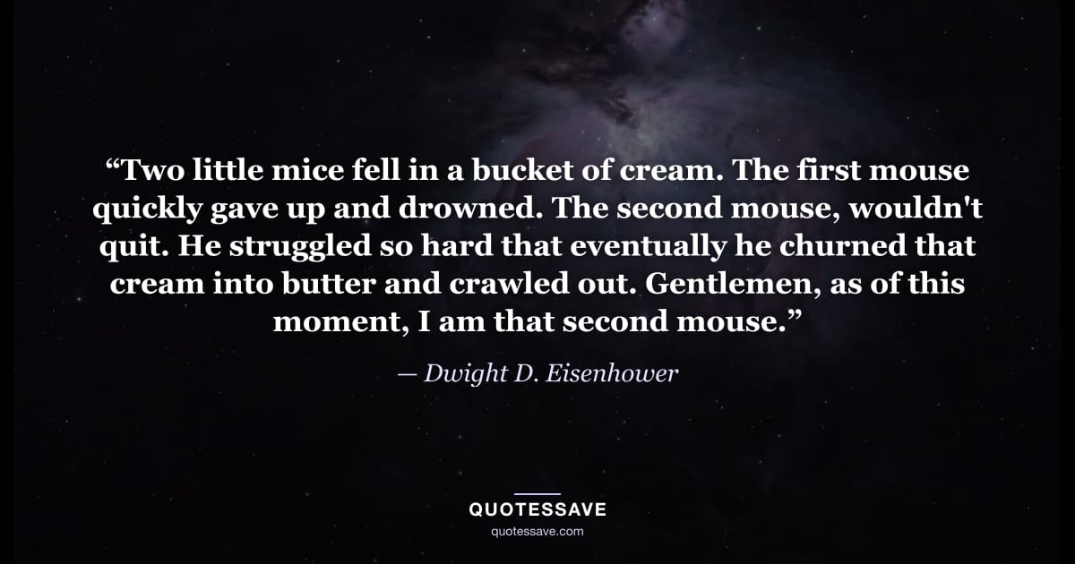“Two little mice fell in a bucket of cream. The first mouse quickly gave up and drowned. The second mouse, wouldn't quit. He struggled so hard that eventually he churned that cream into butter and crawled out. Gentlemen, as of this moment, I am that second mouse.” — Dwight D. Eisenhower