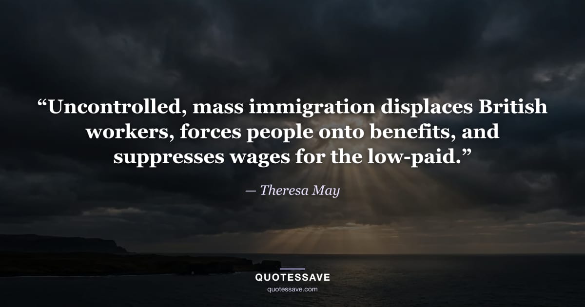 “Uncontrolled, mass immigration displaces British workers, forces people onto benefits, and suppresses wages for the low-paid.” — Theresa May