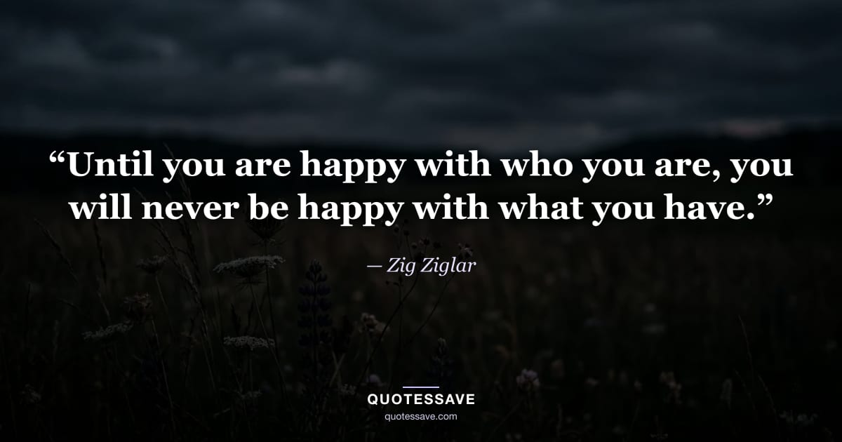 “Until you are happy with who you are, you will never be happy with what you have.” — Zig Ziglar