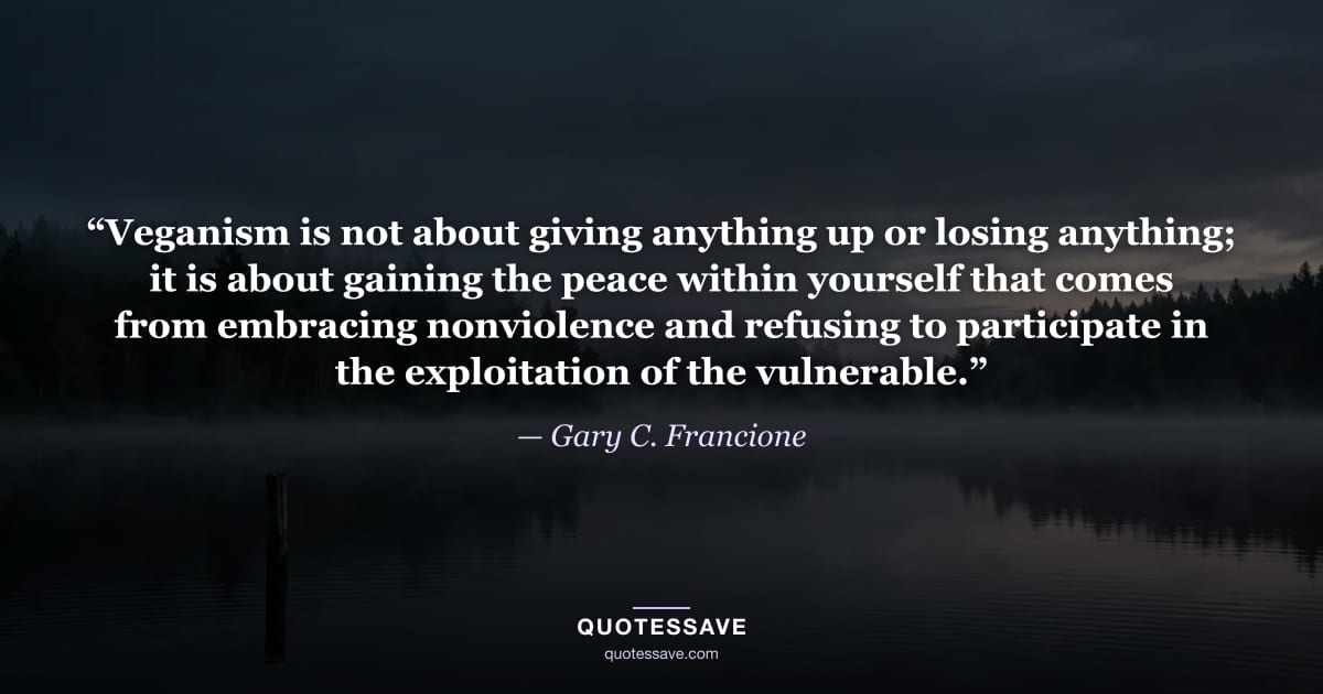 “Veganism is not about giving anything up or losing anything; it is about gaining the peace within yourself that comes from embracing nonviolence and refusing to participate in the exploitation of the vulnerable.” — Gary C. Francione