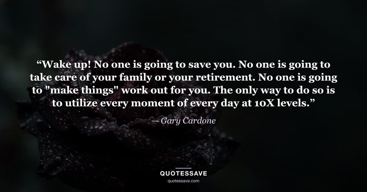 “Wake up! No one is going to save you. No one is going to take care of your family or your retirement. No one is going to "make things" work out for you. The only way to do so is to utilize every moment of every day at 10X levels.” — Gary Cardone